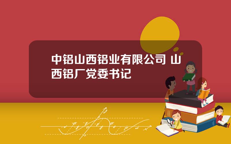 中铝山西铝业有限公司 山西铝厂党委书记